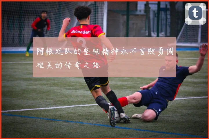 阿根廷队的坚韧精神永不言败勇闯难关的传奇之路