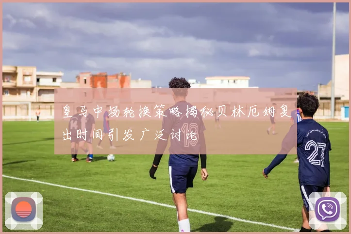 皇马中场轮换策略揭秘贝林厄姆复出时间引发广泛讨论