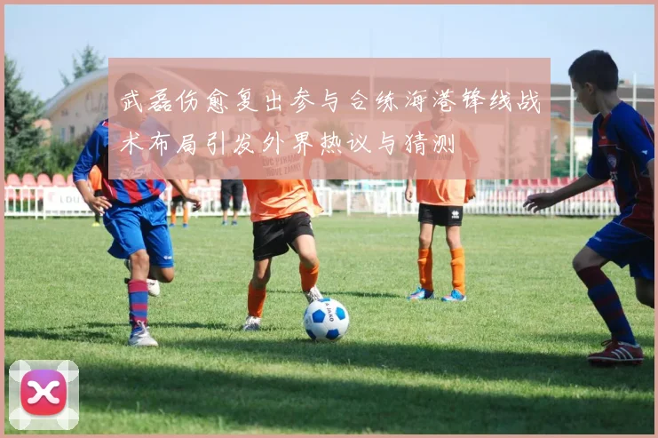 武磊伤愈复出参与合练海港锋线战术布局引发外界热议与猜测